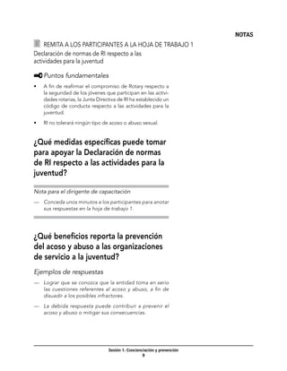 NOTAS
   	 Remita a los participantes a la hoja de trabajo 1
Declaración de normas de RI respecto a las
actividades para la juventud

     	Puntos fundamentales
•	   A fin de reafirmar el compromiso de Rotary respecto a
     la seguridad de los jóvenes que participan en las activi-
     dades rotarias, la Junta Directiva de RI ha establecido un
     código de conducta respecto a las actividades para la
     juventud.

•	   RI no tolerará ningún tipo de acoso o abuso sexual.


¿Qué medidas específicas puede tomar
para apoyar la Declaración de normas
de RI respecto a las actividades para la
juventud?

Nota para el dirigente de capacitación
—	 Conceda unos minutos a los participantes para anotar
   sus respuestas en la hoja de trabajo 1.




¿Qué beneficios reporta la prevención
del acoso y abuso a las organizaciones
de servicio a la juventud?
Ejemplos de respuestas
—	 Lograr que se conozca que la entidad toma en serio
   las cuestiones referentes al acoso y abuso, a fin de
   disuadir a los posibles infractores.

—	 La debida respuesta puede contribuir a prevenir el
   acoso y abuso o mitigar sus consecuencias.




                                   Sesión 1: Concienciación y prevención
                                                     
 