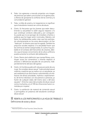 NOTAS
4.	 Falso. Los agresores a menudo proyectan una imagen
    de personas que saben comunicarse con la gente joven,
    a efectos de granjearse la confianza de las víctimas y la
    comunidad en general.

5.	 Falso. La falta de acierto y la inexperiencia no significan
    que el estudiante merezca ser víctima de abuso.

6.	 Cierto. Es frecuente que los jóvenes que están descu-
    briendo su sexualidad no estén seguros respecto a lo
    que constituye conducta adecuada y, por consiguien-
    te, puede que no se opongan de inmediato a hechos o
    palabras que los hagan sentir incómodos. Debido a tal
    factor, los adolescentes suelen creer que han participa-
    do voluntariamente en los actos denunciados o le han
    “dado pie” al infractor para que los agreda. También los
    prejuicios sociales respecto a la sexualidad hacen que
    las víctimas se sientan avergonzadas, lo cual es muy pro-
    bable en el contexto del Intercambio de Jóvenes, debi-
    do a que el escaso conocimiento de la cultura anfitriona
    puede aumentar la confusión del adolescente.

7.	 Cierto. Dentro de la definición que maneja Rotary, cons-
    tituyen acoso los comentarios o chismes respecto al
    atractivo o deficiencias sexuales de una persona, inde-
    pendientemente del sexo del agresor.

8.	 Cierto. Un hombre puede sufrir abusos por parte de una
    mujer. Se considera abuso sexual “toda actividad sexual
    implícita o explícita que se realice con un estudiante, ya
    sea mediante el uso de la fuerza o exhortándolo a la rea-
    lización de dichas actividades, implícita o explícitamen-
    te, de forma individual, con otra persona o personas, ya
    fueren de cualquier edad, del mismo sexo o del sexo
    opuesto”. Entre los casos denunciados de abuso sexual
    contra muchachos, en el 14% las infracciones fueron co-
    metidas por mujeres.1

9.	 Cierto. La exhibición de material de contenido sexual
    o pornográfico en presencia del estudiante constituye
    abuso sexual.


  	 Remita a los participantes a la hoja de trabajo 3
Definiciones de acoso y abuso


	 National Center for Post-Traumatic Stress Disorder
1




                                       Sesión 1: Concienciación y prevención
                                                        11
 