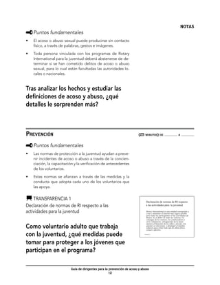 NOTAS
     	Puntos fundamentales
•	   El acoso o abuso sexual puede producirse sin contacto
     físico, a través de palabras, gestos e imágenes.

•	   Toda persona vinculada con los programas de Rotary
     International para la juventud deberá abstenerse de de-
     terminar si se han cometido delitos de acoso o abuso
     sexual, para lo cual están facultadas las autoridades lo-
     cales o nacionales.


Tras analizar los hechos y estudiar las
definiciones de acoso y abuso, ¿qué
detalles le sorprenden más?



Prevención	                                                              (25 minutos) de                               a



     	Puntos fundamentales
•	   Las normas de protección a la juventud ayudan a preve-
     nir incidentes de acoso o abuso a través de la concien-
     ciación, la capacitación y la verificación de antecedentes
     de los voluntarios.

•	   Estas normas se afianzan a través de las medidas y la
     conducta que adopta cada uno de los voluntarios que
     las apoya.


    	Transparencia 1                                                             Declaración de normas de RI respecto
Declaración de normas de RI respecto a las                                       a las actividades para la juventud

actividades para la juventud                                                      Rotary International es una entidad consagrada a
                                                                                  crear y mantener el entorno más seguro posible
                                                                                  para todos los participantes en las actividades de
                                                                                  Rotary. Es el deber de todos los rotarios, los
                                                                                  cónyuges de los rotarios, los colaboradores y
                                                                                  otros voluntarios, salvaguardar de la mejor

Como voluntario adulto que trabaja
                                                                                  manera el bienestar de los niños y jóvenes con
                                                                                  quienes se relacionan, y desplegar el máximo
                                                                                  esfuerzo para evitar todo tipo de abuso físico,
                                                                                  sexual o afectivo.

con la juventud, ¿qué medidas puede                                          ‘Transparencia 1




tomar para proteger a los jóvenes que
participan en el programa?

                           Guía de dirigentes para la prevención de acoso y abuso
                                                      12
 