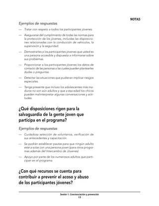 NOTAS
Ejemplos de respuestas
—	 Tratar con respeto a todos los participantes jóvenes.

—	 Asegurarse del cumplimiento de todas las normas para
   la protección de los jóvenes, incluidas las disposicio-
   nes relacionadas con la conducción de vehículos, la
   supervisión y la seguridad.

—	 Demostrarles a los participantes jóvenes que usted es
   una persona accesible y dispuesta a informarse sobre
   sus problemas.

—	 Proporcionar a los participantes jóvenes los datos de
   contacto de las personas a las cuales pueden plantearles
   dudas o preguntas.

—	 Detectar las situaciones que pudieran implicar riesgos
   especiales.

—	 Tenga presente que incluso los adolescentes más ma-
   duros no son aún adultos y que a esa edad los chicos
   pueden malinterpretar algunas conversaciones y acti-
   tudes.


¿Qué disposiciones rigen para la
salvaguardia de la gente joven que
participa en el programa?
Ejemplos de respuestas
—	 Cuidadosa selección de voluntarios, verificación de
   sus antecedentes y capacitación.

—	 Se podrán establecer pautas para que ningún adulto
   esté a solas con una persona joven (para otros progra-
   mas además del Intercambio de Jóvenes).

—	 Apoyo por parte de los numerosos adultos que parti-
   cipan en el programa.


¿Con qué recursos se cuenta para
contribuir a prevenir el acoso y abuso
de los participantes jóvenes?

                                Sesión 1: Concienciación y prevención
                                                 13
 