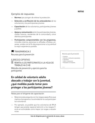NOTAS
Ejemplos de respuestas
—	 Normas que pongan de relieve la protección.

—	 Selección y verificación de los antecedentes de los
   voluntarios y los participantes jóvenes.

—	 Capacitación de los voluntarios, participantes jóvenes
   y padres.

—	 Apoyo y comunicación entre los participantes jóvenes,
   clubes rotarios, residentes de la comunidad y otros
   distritos participantes.

—	 Participantes comprometidos con los programas,
   incluidos rotarios, personas no afiliadas a Rotary y jó-
   venes, unidos con el fin de proporcionar a la juventud
   la mejor experiencia posible.


   	Transparencia 2
                                                                           Recursos para la prevención
Recursos para la prevención
                                                                           •    Normativa
                                                                           •    Selección y verificación de antecedentes

Ejercicio optativo                                                         •
                                                                           •
                                                                                Capacitación
                                                                                Apoyo y comunicación
  	 Remita a los participantes a la hoja de 	                              •    Participantes en el programa

    trabajo 4A o 4B 
Métodos de prevención y ejercicio para los
                                                                           Transparencia 2




participantes


En calidad de voluntario adulto
abocado a trabajar con la juventud,
¿qué medidas puede tomar para
proteger a los participantes jóvenes?

Notas para el dirigente de capacitación
—	 Relacione esta pregunta con los riesgos específicos que
   implica el programa o la actividad en la cual participen
   los voluntarios.

—	 Por ejemplo, es posible que los voluntarios de RYLA
   tengan que prestar especial atención a los riesgos fí-
   sicos en actividades como trepar con sogas o escalar
   rocas.

                         Guía de dirigentes para la prevención de acoso y abuso
                                                    14
 