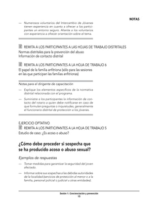 NOTAS
—	 Numerosos voluntarios del Intercambio de Jóvenes
   tienen experiencia en cuanto a ofrecer a los partici-
   pantes un entorno seguro. Aliente a los voluntarios
   con experiencia a ofrecer orientación sobre el tema.



   	 Remita a los participantes a las hojas de trabajo distritales
Normas distritales para la prevención del abuso
Información de contacto distrital

   	 Remita a los participantes a la hoja de trabajo 6
El papel de la familia anfitriona (sólo para las sesiones
en las que participan las familias anfitrionas)

Notas para el dirigente de capacitación
—	 Explique los elementos específicos de la normativa
   distrital relacionada con el programa.

—	 Suministre a los participantes la información de con-
   tacto del rotario a quien debe notificarse en caso de
   que formulen preguntas o inquietudes, generalmente
   el funcionario distrital de protección a los jóvenes.



Ejercicio optativo
  	 Remita a los participantes a la hoja de trabajo 5
Estudio de caso: ¿Es acoso o abuso?


¿Cómo debe proceder si sospecha que
se ha producido acoso o abuso sexual?
Ejemplos de respuestas
—	 Tomar medidas para garantizar la seguridad del joven
   afectado.

—	 Informar sobre sus sospechas a las debidas autoridades
   de la localidad (servicios de protección al menor o a la
   familia, personal policial o judicial u otras entidades).



                                 Sesión 1: Concienciación y prevención
                                                  15
 