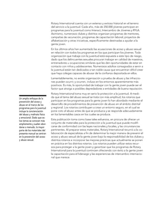Rotary International cuenta con un extenso y exitoso historial en el terreno
                              del servicio a la juventud. Cada año, más de 250.000 jóvenes participan en
                              programas para la juventud como Interact, Intercambio de Jóvenes y RYLA.
                              Asimismo, numerosos clubes y distritos organizan programas de mentores,
                              campañas de vacunación, programas de capacitación laboral, proyectos de
                              alfabetización y otras iniciativas, específicamente destinadas a ayudar a la
                              gente joven.
                              En los últimos años han aumentado las acusaciones de acoso y abuso sexual
                              en relación con todos los programas en los que participan los jóvenes. Toda
                              organización que trabaje con la juventud está expuesta a este tipo de riesgo,
                              dado que los delincuentes sexuales procuran trabajar en calidad de maestros,
                              entrenadores u ocupaciones similares que les den oportunidades de estar en
                              contacto con niños y adolescentes. Numerosos adultos consagrados a servir a
                              la juventud están tan dedicados a tan noble causa que encuentran difícil creer
                              que haya colegas capaces de abusar de la confianza depositada en ellos.
                              Lamentablemente, no existe organización a prueba de abuso y las infraccio-
                              nes pueden ocurrir, y ocurren, incluso en los entornos aparentemente más
                              positivos. Es más, la oportunidad de trabajar con la gente joven puede ser el
                              factor que atraiga a posibles depredadores a entidades de buena reputación.
                              Rotary International toma muy en serio la protección a la juventud. A medi-
                              da que el tema del abuso sexual se trata con más amplitud, los rotarios que
Un amplio enfoque de la
prevención del acoso y        participan en los programas para la gente joven lo han abordado mediante el
abuso en el marco de los      desarrollo de procedimientos de prevención de abuso en el ámbito distrital
programas para la juventud    y regional. Los rotarios contribuyen a crear un entorno seguro, en el cual se
incluye la concienciación     pone coto al abuso antes de que se produzca y se responde adecuadamente
del abuso y maltrato físico   en los lamentables casos en los cuales se produce.
y emocional. Dado que es-
                              Esta publicación toma como base tales esfuerzos, en procura de ofrecer un
tos temas se conocen más
ampliamente y suelen abor-    conjunto de materiales para la protección a la juventud que puede modifi-
darse a menudo, la mayor      carse de conformidad con las leyes nacionales y locales, y las circunstancias
parte de los materiales del   pertinentes. Al preparar estos materiales, Rotary International recurrió a la co-
presente manual se centran    laboración de especialistas a fin de determinar la mejor manera de prevenir el
en la prevención del acoso    acoso y abuso sexual de la gente joven bajo la responsabilidad de los clubes y
y abuso sexual.               distritos rotarios e incorporar las mejores prácticas que actualmente se ponen
                              en práctica en los distritos rotarios. Los rotarios pueden utilizar estos recur-
                              sos para proteger a la gente joven y garantizar que los programas de Rotary
                              International para la juventud continúen ofreciendo con éxito a la gente joven
                              la capacitación para el liderazgo y las experiencias de intercambio internacio-
                              nal que merece.
 