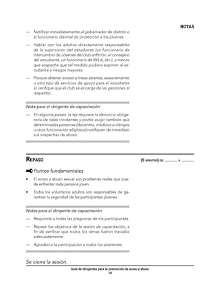 NOTAS
—	 Notificar inmediatamente al gobernador de distrito o
   al funcionario distrital de protección a los jóvenes.

—	 Hablar con los adultos directamente responsables
   de la supervisión del estudiante (un funcionario de
   Intercambio de Jóvenes del club anfitrión, el consejero
   del estudiante, un funcionario de RYLA, etc.), a menos
   que sospeche que tal medida pudiera exponer al es-
   tudiante a riesgos mayores.

—	 Procure obtener acceso a líneas abiertas, asesoramiento
   u otro tipo de servicios de apoyo para el estudiante
   (o verifique que el club se encarga de las gestiones al
   respecto).


Nota para el dirigente de capacitación
—	 En algunos países, la ley requiere la denuncia obliga-
   toria de tales incidentes y podrá exigir también que
   determinadas personas (docentes, médicos o clérigos
   u otros funcionarios religiosos) notifiquen de inmediato
   sus sospechas de abuso.




Repaso	                                                                  (5 minutos) de   a



     	Puntos fundamentales
•	   El acoso y abuso sexual son problemas reales que pue-
     de enfrentar toda persona joven.

•	   Todos los voluntarios adultos son responsables de ga-
     rantizar la seguridad de los participantes jóvenes.


Notas para el dirigente de capacitación
—	 Responda a todas las preguntas de los participantes.

—	 Repase los objetivos de la sesión de capacitación, a
   fin de verificar que todos los temas fueron tratados
   adecuadamente.

—	 Agradezca la participación a todos los asistentes.



Se cierra la sesión.
                         Guía de dirigentes para la prevención de acoso y abuso
                                                    16
 