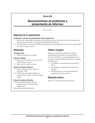 NOTAS

                                              Sesión 2A

                    Reconocimiento de problemas y
                       presentación de informes
                                              (60 minutos)


Objetivos de la capacitación
Al finalizar la sesión, los participantes serán capaces de:
  1.	 Reconocer y responder a posibles casos de acoso o abuso sexual en contra de las personas
      jóvenes que participan en programas de Rotary International.
  2.	 Comprender la normativa distrital y de RI respecto a la presentación de informes relacionados
      con acoso y abuso sexual.

Materiales                                          Público receptor
Transparencias                                      Todos los voluntarios adultos con amplia
  3.	 Detección del acoso y abuso                   participación en la labor con la juventud en
                                                    el marco de Rotary, sin ser participantes en el
Hojas de trabajo
                                                    programa de Intercambio de Jóvenes, incluidos
  7.	 Detección de indicios y síntomas de
                                                    los siguientes:
      acoso y abuso sexual
                                                      •	 Consejeros, moderadores y personal de
  8.	 Denuncias de acoso y abuso
                                                          RYLA
Hojas de trabajo optativas                            •	 Consejeros y miembros de comités de
  9.	 Estudio de caso sobre indicios y                    Interact
      síntomas: “Rita”                                •	 Miembros de los comités distritales de
10.	 Estudio de caso sobre denuncia y                     programas para la juventud
      seguimiento: “Jacob” (sólo la primera
      parte)                                        Requisito previo
Hojas de trabajo distritales                        Sesión 1: Concienciación y prevención
Procedimientos distritales para la
    presentación de denuncias de
    alegaciones
Datos de contacto del distrito




                  Sesión 2A: Reconocimiento de problemas y presentación de informes
                                                 17
 