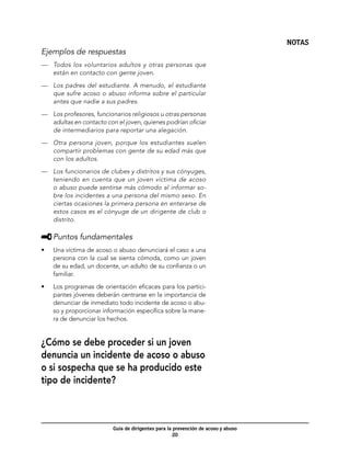 NOTAS
Ejemplos de respuestas
—	 Todos los voluntarios adultos y otras personas que
   están en contacto con gente joven.

—	 Los padres del estudiante. A menudo, el estudiante
   que sufre acoso o abuso informa sobre el particular
   antes que nadie a sus padres.

—	 Los profesores, funcionarios religiosos u otras personas
   adultas en contacto con el joven, quienes podrían oficiar
   de intermediarios para reportar una alegación.

—	 Otra persona joven, porque los estudiantes suelen
   compartir problemas con gente de su edad más que
   con los adultos.

—	 Los funcionarios de clubes y distritos y sus cónyuges,
   teniendo en cuenta que un joven víctima de acoso
   o abuso puede sentirse más cómodo al informar so-
   bre los incidentes a una persona del mismo sexo. En
   ciertas ocasiones la primera persona en enterarse de
   estos casos es el cónyuge de un dirigente de club o
   distrito.

     	Puntos fundamentales
•	   Una víctima de acoso o abuso denunciará el caso a una
     persona con la cual se sienta cómoda, como un joven
     de su edad, un docente, un adulto de su confianza o un
     familiar.

•	   Los programas de orientación eficaces para los partici-
     pantes jóvenes deberán centrarse en la importancia de
     denunciar de inmediato todo incidente de acoso o abu-
     so y proporcionar información específica sobre la mane-
     ra de denunciar los hechos.


¿Cómo se debe proceder si un joven
denuncia un incidente de acoso o abuso
o si sospecha que se ha producido este
tipo de incidente?



                          Guía de dirigentes para la prevención de acoso y abuso
                                                     20
 