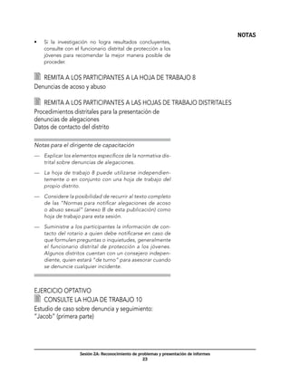 NOTAS
•	   Si la investigación no logra resultados concluyentes,
     consulte con el funcionario distrital de protección a los
     jóvenes para recomendar la mejor manera posible de
     proceder.


  	 Remita a los participantes a la hoja de trabajo 8
Denuncias de acoso y abuso

  	 Remita a los participantes a las hojas de trabajo distritales
Procedimientos distritales para la presentación de
denuncias de alegaciones 	
Datos de contacto del distrito

Notas para el dirigente de capacitación
—	 Explicar los elementos específicos de la normativa dis-
   trital sobre denuncias de alegaciones.

—	 La hoja de trabajo 8 puede utilizarse independien-
   temente o en conjunto con una hoja de trabajo del
   propio distrito.

—	 Considere la posibilidad de recurrir al texto completo
   de las “Normas para notificar alegaciones de acoso
   o abuso sexual” (anexo B de esta publicación) como
   hoja de trabajo para esta sesión.

—	 Suministre a los participantes la información de con-
   tacto del rotario a quien debe notificarse en caso de
   que formulen preguntas o inquietudes, generalmente
   el funcionario distrital de protección a los jóvenes.
   Algunos distritos cuentan con un consejero indepen-
   diente, quien estará “de turno” para asesorar cuando
   se denuncie cualquier incidente.



Ejercicio optativo
  	 Consulte la hoja de trabajo 10
Estudio de caso sobre denuncia y seguimiento:
“Jacob” (primera parte)




                     Sesión 2A: Reconocimiento de problemas y presentación de informes
                                                    23
 