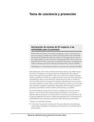 Toma de conciencia y prevención




     Declaración de normas de RI respecto a las
     actividades para la juventud
     Rotary International es una entidad consagrada a crear y mantener el en-
     torno más seguro posible para todos los participantes en las actividades
     de Rotary. Es el deber de todos los rotarios, los cónyuges de los rotarios,
     los colaboradores y otros voluntarios, salvaguardar de la mejor manera el
     bienestar de los niños y jóvenes con quienes se relacionan, y desplegar el
     máximo esfuerzo para evitar todo tipo de abuso físico, sexual o afectivo.
     Aprobada por la Junta Directiva de RI en su reunión de noviembre de 2002


  Esta declaración de normas constituye el principio básico que deben seguir
  los rotarios al trabajar con la gente joven en el desempeño de cualquier
  cargo. Un programa de prevención del acoso y abuso con planes y procedi-
  mientos específicos contribuirá a asegurar que los rotarios y otros voluntarios
  ejemplifiquen tales normas. Asimismo, este enfoque proactivo contribuirá
  aun más a demostrar la consagración de Rotary International a la causa de la
  juventud, ayudando a evitar casos concretos de abuso y paliar sus consecuen-
  cias negativas, proteger la viabilidad a largo plazo de los programas para la
  juventud y apuntalar la confianza de los participantes y sus padres.
  Son demasiadas las ocasiones en las que se soslayan los casos de acoso y
  abuso en contra de víctimas jóvenes porque los adultos no reconocen ni
  admiten que se produzcan. La eficacia de la normativa para la protección de
  la juventud depende de que los adultos participantes sean conscientes de la
  posibilidad de que se produzcan abusos y estén alertas para prevenirlos.
   Tenga en cuenta estos factores:
  •	 A menudo, los jóvenes no denuncian los casos de abuso sexual porque
     temen que su divulgación les deparará consecuencias aun peores que el
     propio abuso.



Manual de capacitación para la prevención de acoso y abuso
                            
 
