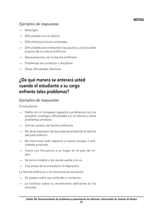 NOTAS
Ejemplos de respuestas
—	 Nostalgia

—	 Dificultades con el idioma

—	 Dificultad para hacer amistades

—	 Dificultades para interpretar las pautas y usos sociales
   propios de la cultura anfitriona

—	 Desavenencias con la familia anfitriona

—	 Problemas de conducta o disciplina

—	 Otras dificultades afectivas


¿De qué manera se enterará usted
cuando el estudiante a su cargo
enfrente tales problemas?
Ejemplos de respuestas
El estudiante:

—	 Habla con el consejero respecto a problemas con los
   estudios, nostalgia, dificultades con el idioma u otros
   problemas similares.

—	 Solicita cambio de familia anfitriona.

—	 No da la impresión de que esté aprendiendo el idioma
   del país anfitrión.

—	 No menciona nada respecto a nuevos amigos o acti-
   vidades positivas.

—	 Llama con frecuencia a su hogar en el país de ori-
   gen.

—	 Se torna irritable o da rienda suelta a la ira.

—	 Cae presa de la ansiedad o la depresión.

La familia anfitriona o los funcionarios escolares:

—	 Se quejan sobre sus actitudes o conducta.

—	 Le notifican sobre su rendimiento deficiente en los
   estudios.


     Sesión 2B: Reconocimiento de problemas y presentación de informes: Intercambio de Jóvenes de Rotary
                                                     27
 