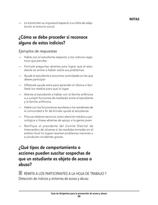 NOTAS
—	 Le transmiten su inquietud respecto a su falta de adap-
   tación al entorno social.


¿Cómo se debe proceder si reconoce
alguno de estos indicios?
Ejemplos de respuestas
—	 Hable con el estudiante respecto a los indicios nega-
   tivos que percibe.

—	 Formule preguntas abiertas para lograr que el estu-
   diante se anime a hablar sobre sus problemas.

—	 Ayude al estudiante a encontrar actividades en las que
   desee participar.

—	 Ofrézcale ayuda extra para aprender el idioma o faci-
   lítele los medios para que lo logre.

—	 Aliente al estudiante a hablar con la familia anfitriona
   o a cumplir funciones de mediador entre el estudiante
   y la familia anfitriona.

—	 Hable con los funcionarios escolares o los residentes de
   la comunidad a fin de brindar ayuda al estudiante.

—	 Procure obtener servicios como atención médica o psi-
   cológica o líneas abiertas de apoyo a la gente joven.

—	 Notifique al presidente del Comité Distrital de
   Intercambio de Jóvenes si las medidas tomadas en el
   ámbito local no logran resolver problemas menores o
   si producen incidentes graves.


¿Qué tipos de comportamiento o
acciones pueden suscitar sospechas de
que un estudiante es objeto de acoso o
abuso?
  	 Remita a los participantes a la hoja de trabajo 7
Detección de indicios y síntomas de acoso y abuso



                         Guía de dirigentes para la prevención de acoso y abuso
                                                    28
 