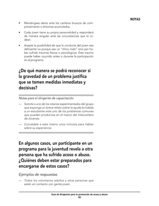 NOTAS
•	   Manténgase alerta ante los cambios bruscos de com-
     portamiento o síntomas acumulados.

•	   Cada joven tiene su propia personalidad y responderá
     de manera singular ante las circunstancias que lo ro-
     dean.

•	   Acepte la posibilidad de que la conducta del joven sea
     deficiente no porque sea un “chico malo” sino por ha-
     ber sufrido traumas físicos o psicológicos. Este trauma
     puede haber ocurrido antes o durante la participación
     en el programa.


¿De qué manera se podrá reconocer si
la gravedad de un problema justifica
que se tomen medidas inmediatas y
decisivas?

Notas para el dirigente de capacitación
—	 Solicite a uno de los rotarios experimentados del grupo
   que exponga un breve relato sobre la ayuda brindada
   a un estudiante ante uno de los problemas comunes
   que pueden producirse en el marco del Intercambio
   de Jóvenes.

—	 Concédale a este rotario unos minutos para hablar
   sobre su experiencia.




En algunos casos, un participante en un
programa para la juventud revela a otra
persona que ha sufrido acoso o abuso.
¿Quiénes deben estar preparados para
encargarse de estos casos?
Ejemplos de respuestas
—	 Todos los voluntarios adultos y otras personas que
   estén en contacto con gente joven.


                          Guía de dirigentes para la prevención de acoso y abuso
                                                     30
 
