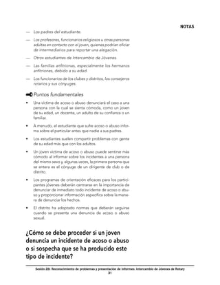 NOTAS
—	 Los padres del estudiante.

—	 Los profesores, funcionarios religiosos u otras personas
   adultas en contacto con el joven, quienes podrían oficiar
   de intermediarios para reportar una alegación.

—	 Otros estudiantes de Intercambio de Jóvenes.

—	 Las familias anfitrionas, especialmente los hermanos
   anfitriones, debido a su edad.

—	 Los funcionarios de los clubes y distritos, los consejeros
   rotarios y sus cónyuges.

     	Puntos fundamentales
•	   Una víctima de acoso o abuso denunciará el caso a una
     persona con la cual se sienta cómoda, como un joven
     de su edad, un docente, un adulto de su confianza o un
     familiar.

•	   A menudo, el estudiante que sufre acoso o abuso infor-
     ma sobre el particular antes que nadie a sus padres.

•	   Los estudiantes suelen compartir problemas con gente
     de su edad más que con los adultos.

•	   Un joven víctima de acoso o abuso puede sentirse más
     cómodo al informar sobre los incidentes a una persona
     del mismo sexo y, algunas veces, la primera persona que
     se entera es el cónyuge de un dirigente de club o de
     distrito.

•	   Los programas de orientación eficaces para los partici-
     pantes jóvenes deberán centrarse en la importancia de
     denunciar de inmediato todo incidente de acoso o abu-
     so y proporcionar información específica sobre la mane-
     ra de denunciar los hechos.

•	   El distrito ha adoptado normas que deberán seguirse
     cuando se presenta una denuncia de acoso o abuso
     sexual.


¿Cómo se debe proceder si un joven
denuncia un incidente de acoso o abuso
o si sospecha que se ha producido este
tipo de incidente?
      Sesión 2B: Reconocimiento de problemas y presentación de informes: Intercambio de Jóvenes de Rotary
                                                      31
 