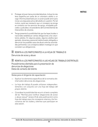 NOTAS
•	   Proteger al joven tiene prioridad absoluta. Incluso la más
     leve sospecha por parte de un voluntario adulto o un
     vago informe presentado por un joven puede servir para
     iniciar una respuesta activa del adulto en cuestión. Por tal
     motivo, quizá sea necesario que un consejero se ponga
     en contacto con los servicios de apoyo, entidades poli-
     ciales o judiciales o el presidente del Comité Distrital de
     Intercambio de Jóvenes.

•	   Tenga presente la posibilidad de que las leyes locales o
     nacionales establezcan ciertas obligaciones a los volun-
     tarios adultos. En algunos países, algunos adultos (por
     ejemplo, docentes y personal médico) están obligados a
     denunciar los posibles casos de abuso ante las autorida-
     des pertinentes. Los consejeros deben investigar en qué
     consisten sus obligaciones.


  	 Remita a los participantes a la hoja de trabajo 8
Denuncias de acoso y abuso

  	 Remita a los participantes a las hojas de trabajo distritales
Procedimientos distritales para la presentación de
denuncias de alegaciones 	
Datos de contacto del distrito

Notas para el dirigente de capacitación
—	 Explicar los elementos específicos de la normativa dis-
   trital sobre denuncias de alegaciones.

—	 La hoja de trabajo 8 puede utilizarse independien-
   temente o en conjunto con una hoja de trabajo del
   propio distrito.

—	 Considere la posibilidad de recurrir al texto completo
   de las “Normas para notificar alegaciones de acoso
   o abuso sexual” (anexo B de esta publicación) como
   hoja de trabajo para los consejeros rotarios y los fun-
   cionarios de los clubes y distritos que participan en
   esta sesión.




      Sesión 2B: Reconocimiento de problemas y presentación de informes: Intercambio de Jóvenes de Rotary
                                                      33
 