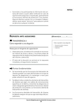 NOTAS
—	 Suministre a los participantes la información de con-
   tacto del rotario a quien debe notificarse en caso de
   que formulen preguntas o inquietudes, generalmente
   el funcionario distrital de protección a los jóvenes.
   Algunos distritos cuentan con un consejero indepen-
   diente, quien estará “de turno” para asesorar cuando
   se denuncie cualquier incidente.




Respuesta ante alegaciones	                                              (35 minutos) de                     a



  	Transparencia 4
                                                                             Cómo responder a una alegación
Cómo responder a una alegación
                                                                             1. Recepción de informes o denuncias
                                                                             2. Respuesta inmediata
                                                                             3. Seguimiento
Notas para el dirigente de capacitación
—	 Hasta este punto, el análisis se ha centrado en reconocer
   los indicios de acoso y abuso, y la primera etapa de                      Transparencia 4



   respuesta ante las alegaciones presentadas (recepción
   del informe o denuncia).

—	 El resto de la discusión se centrará en la respuesta
   inmediata y el seguimiento necesario.



     	Puntos fundamentales
•	   Se recomienda que los funcionarios de Intercambio de
     Jóvenes guarden una copia del formulario en el que se
     reportan las alegaciones y lo mantengan a mano para
     poder utilizarlo en caso de urgencia.

•	   Se deberá indicar a todos los voluntarios de Intercambio
     de Jóvenes que sigan una cadena de comunicaciones
     específicas en el distrito y transmitan las alegaciones al
     rotario designado (generalmente el funcionario distrital
     de protección a los jóvenes o un funcionario distrital de
     Intercambio de Jóvenes).

•	   Los funcionarios distritales de Intercambio de Jóvenes
     se deberán asegurar de que se siga cada etapa del pro-
     cedimiento.

                           Guía de dirigentes para la prevención de acoso y abuso
                                                      34
 