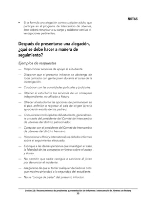 NOTAS
•	   Si se formula una alegación contra cualquier adulto que
     participe en el programa de Intercambio de Jóvenes,
     éste deberá renunciar a su cargo y colaborar con las in-
     vestigaciones pertinentes.


Después de presentarse una alegación,
¿qué se debe hacer a manera de
seguimiento?
Ejemplos de respuestas
—	 Proporcionar servicios de apoyo al estudiante.

—	 Disponer que el presunto infractor se abstenga de
   todo contacto con gente joven durante el curso de la
   investigación.

—	 Colaborar con las autoridades policiales y judiciales.

—	 Ofrecer al estudiante los servicios de un consejero
   independiente, no afiliado a Rotary.

—	 Ofrecer al estudiante las opciones de permanecer en
   el país anfitrión o regresar al país de origen (previa
   aprobación escrita de los padres).

—	 Comunicarse con los padres del estudiante, generalmen-
   te a través del presidente del Comité de Intercambio
   de Jóvenes del distrito patrocinador.

—	 Contactar con el presidente del Comité de Intercambio
   de Jóvenes del distrito hermano.

—	 Proporcionar a Rotary International los debidos informes
   sobre el seguimiento efectuado.

—	 Explique a las demás personas que investigan el caso
   la falsedad de los conceptos erróneos sobre el acoso
   y abuso.

—	 No permitir que nadie castigue o sancione al joven
   por denunciar el incidente.

—	 Asegurarse de que al tomar cualquier decisión se otor-
   gue máxima prioridad a la seguridad del estudiante.

—	 No se “ponga de parte” del presunto infractor.



      Sesión 2B: Reconocimiento de problemas y presentación de informes: Intercambio de Jóvenes de Rotary
                                                      35
 
