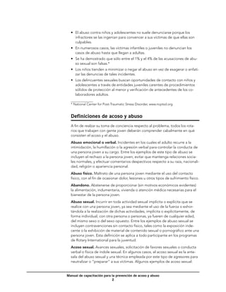 •	 El abuso contra niños y adolescentes no suele denunciarse porque los
     infractores se las ingenian para convencer a sus víctimas de que ellas son
     culpables.
  •	 En numerosos casos, las víctimas infantiles o juveniles no denuncian los
     casos de abuso hasta que llegan a adultas.
  •	 Se ha demostrado que sólo entre el 1% y el 4% de las acusaciones de abu-
     so sexual son falsas.*
  •	 Los niños tienden a minimizar o negar el abuso en vez de exagerar o enfati-
     zar las denuncias de tales incidentes.
  •	 Los delincuentes sexuales buscan oportunidades de contacto con niños y
     adolescentes a través de entidades juveniles carentes de procedimientos
     sólidos de protección al menor y verificación de antecedentes de los co-
     laboradores adultos.

  * National Center for Post-Traumatic Stress Disorder, www.ncptsd.org


  Definiciones de acoso y abuso
  A fin de realzar su toma de conciencia respecto al problema, todos los rota-
  rios que trabajen con gente joven deberán comprender cabalmente en qué
  consisten el acoso y el abuso.
  Abuso emocional o verbal. Incidentes en los cuales el adulto recurre a la
  intimidación, la humillación o la agresión verbal para controlar la conducta de
  una persona joven a su cargo. Entre los ejemplos de este tipo de abuso se
  incluyen el rechazo a la persona joven; evitar que mantenga relaciones socia-
  les normales, y efectuar comentarios despectivos respecto a su raza, nacionali-
  dad, religión o apariencia personal.
  Abuso físico. Maltrato de una persona joven mediante el uso del contacto
  fisico, con el fin de ocasionar dolor, lesiones u otros tipos de sufrimiento físico.
  Abandono. Abstenerse de proporcionar (sin motivos económicos evidentes)
  la alimentación, indumentaria, vivienda o atención médica necesarias para el
  bienestar de la persona joven.
  Abuso sexual. Incurrir en toda actividad sexual implícita o explícita que se
  realice con una persona joven, ya sea mediante el uso de la fuerza o exhor-
  tándola a la realización de dichas actividades, implícita o explícitamente, de
  forma individual, con otra persona o personas, ya fueren de cualquier edad,
  del mismo sexo o del sexo opuesto. Entre los ejemplos de abuso sexual se
  incluyen contravenciones sin contacto físico, tales como la exposición inde-
  cente o la exhibición de material de contenido sexual o pornográfico ante una
  persona joven. Esta definición se aplica a todo participante en los programas
  de Rotary International para la juventud.
  Acoso sexual. Avances sexuales, solicitación de favores sexuales o conducta
  verbal o física de índole sexual. En algunos casos, el acoso sexual es la ante-
  sala del abuso sexual y una técnica empleada por este tipo de agresores para
  neutralizar o “preparar” a sus víctimas. Algunos ejemplos de acoso sexual:


Manual de capacitación para la prevención de acoso y abuso
                            
 
