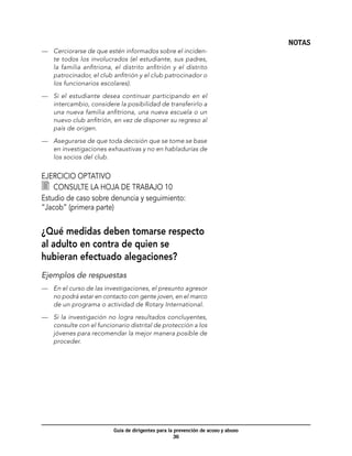 NOTAS
—	 Cerciorarse de que estén informados sobre el inciden-
   te todos los involucrados (el estudiante, sus padres,
   la familia anfitriona, el distrito anfitrión y el distrito
   patrocinador, el club anfitrión y el club patrocinador o
   los funcionarios escolares).

—	 Si el estudiante desea continuar participando en el
   intercambio, considere la posibilidad de transferirlo a
   una nueva familia anfitriona, una nueva escuela o un
   nuevo club anfitrión, en vez de disponer su regreso al
   país de origen.

—	 Asegurarse de que toda decisión que se tome se base
   en investigaciones exhaustivas y no en habladurías de
   los socios del club.


Ejercicio optativo
  	 Consulte la hoja de trabajo 10
Estudio de caso sobre denuncia y seguimiento:
“Jacob” (primera parte)


¿Qué medidas deben tomarse respecto
al adulto en contra de quien se
hubieran efectuado alegaciones?
Ejemplos de respuestas
—	 En el curso de las investigaciones, el presunto agresor
   no podrá estar en contacto con gente joven, en el marco
   de un programa o actividad de Rotary International.

—	 Si la investigación no logra resultados concluyentes,
   consulte con el funcionario distrital de protección a los
   jóvenes para recomendar la mejor manera posible de
   proceder.




                          Guía de dirigentes para la prevención de acoso y abuso
                                                     36
 