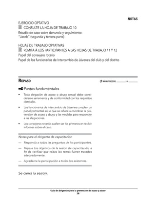 NOTAS
Ejercicio optativo
  	 Consulte la hoja de trabajo 10
Estudio de caso sobre denuncia y seguimiento:
“Jacob” (segunda y tercera parte)

Hojas de trabajo optativas
  	 Remita a los participantes a las hojas de trabajo 11 y 12
Papel del consejero rotario
Papel de los funcionarios de Intercambio de Jóvenes del club y del distrito




Repaso	                                                                    (5 minutos) de   a



     	Puntos fundamentales
•	   Toda alegación de acoso o abuso sexual debe consi-
     derarse seriamente y de conformidad con los requisitos
     distritales.

•	   Los funcionarios de Intercambio de Jóvenes cumplen un
     papel primordial en lo que se refiere a coordinar la pre-
     vención de acoso y abuso y las medidas para responder
     a las alegaciones.

•	   Los consejeros rotarios suelen ser los primeros en recibir
     informes sobre el caso.


Notas para el dirigente de capacitación
—	 Responda a todas las preguntas de los participantes.

—	 Repase los objetivos de la sesión de capacitación, a
   fin de verificar que todos los temas fueron tratados
   adecuadamente.

—	 Agradezca la participación a todos los asistentes.



Se cierra la sesión.



                           Guía de dirigentes para la prevención de acoso y abuso
                                                      38
 