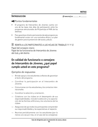 NOTAS

Introducción	                                                             (5 minutos) de   a



     	Puntos fundamentales
•	   El programa de Intercambio de Jóvenes cuenta con
     una de las tasas más altas de participación entre los
     programas estructurados de RI (participa el 96% de los
     distritos).

•	   Para garantizar el éxito permanente de este programa es
     fundamental contar con una normativa eficaz y un plan
     de gestión para la prevención del acoso y abuso.


  	 Remita a los participantes a las hojas de trabajo 11 y 12
Papel del consejero rotario 	
Papel de los funcionarios de Intercambio de Jóvenes
del club y del distrito


En calidad de funcionario o consejero
de Intercambio de Jóvenes, ¿qué papel
cumple usted en este programa?
Ejemplos de respuestas
—	 Brindar apoyo a los estudiantes a efectos de garantizar
   el éxito del programa.

—	 Coordinar la participación en el Intercambio de
   Jóvenes.

—	 Comunicarse con los estudiantes y los contactos inter-
   nacionales.

—	 Coordinar la selección y orientación.

—	 Colaborar con los clubes en el desempeño de sus
   responsabilidades, incluida la selección y la capacita-
   ción de las familias anfitrionas y los voluntarios de los
   clubes.

—	 Asegurarse de que todos los participantes comprendan
   sus responsabilidades y las expectativas al respecto.

—	 Reunirse periódicamente con los estudiantes (por lo
   menos una vez por mes, en el caso de los consejeros).

                          Guía de dirigentes para la prevención de acoso y abuso
                                                     40
 