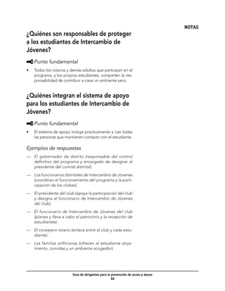 NOTAS
¿Quiénes son responsables de proteger
a los estudiantes de Intercambio de
Jóvenes?
     	Punto fundamental
•	   Todos los rotarios y demás adultos que participan en el
     programa, y los propios estudiantes, comparten la res-
     ponsabilidad de contribuir a crear un ambiente sano.


¿Quiénes integran el sistema de apoyo
para los estudiantes de Intercambio de
Jóvenes?
     	Punto fundamental
•	   El sistema de apoyo incluye prácticamente a casi todas
     las personas que mantienen contacto con el estudiante.

Ejemplos de respuestas
—	 El gobernador de distrito (responsable del control
   definitivo del programa y encargado de designar al
   presidente del comité distrital).

—	 Los funcionarios distritales de Intercambio de Jóvenes
   (coordinan el funcionamiento del programa y la parti-
   cipación de los clubes).
—	 El presidente del club (apoya la participación del club
   y designa al funcionario de Intercambio de Jóvenes
   del club).

—	 El funcionario de Intercambio de Jóvenes del club
   (planea y lleva a cabo el patrocinio y la recepción de
   estudiantes).

—	 El consejero rotario (enlace entre el club y cada estu-
   diante).

—	 Las familias anfitrionas (ofrecen al estudiante aloja-
   miento, comidas y un ambiente acogedor).




                          Guía de dirigentes para la prevención de acoso y abuso
                                                     44
 