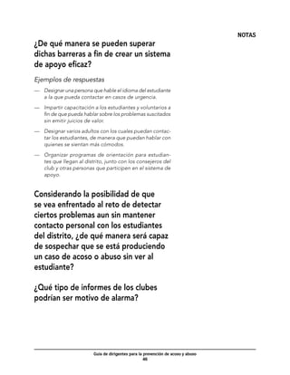 NOTAS
¿De qué manera se pueden superar
dichas barreras a fin de crear un sistema
de apoyo eficaz?
Ejemplos de respuestas
—	 Designar una persona que hable el idioma del estudiante
   a la que pueda contactar en casos de urgencia.

—	 Impartir capacitación a los estudiantes y voluntarios a
   fin de que pueda hablar sobre los problemas suscitados
   sin emitir juicios de valor.

—	 Designar varios adultos con los cuales puedan contac-
   tar los estudiantes, de manera que puedan hablar con
   quienes se sientan más cómodos.

—	 Organizar programas de orientación para estudian-
   tes que llegan al distrito, junto con los consejeros del
   club y otras personas que participen en el sistema de
   apoyo.


Considerando la posibilidad de que
se vea enfrentado al reto de detectar
ciertos problemas aun sin mantener
contacto personal con los estudiantes
del distrito, ¿de qué manera será capaz
de sospechar que se está produciendo
un caso de acoso o abuso sin ver al
estudiante?

¿Qué tipo de informes de los clubes
podrían ser motivo de alarma?




                         Guía de dirigentes para la prevención de acoso y abuso
                                                    46
 