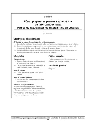 NOTAS

                                                   Sesión 4

              Cómo prepararse para una experiencia
                       de intercambio sana:
         Padres de estudiantes de Intercambio de Jóvenes
                                                  (60 minutos)


   Objetivos de la capacitación
   Al finalizar la sesión, los participantes serán capaces de:
     1.	 Detectar los posibles riesgos relacionados con las experiencias de estudio en el exterior.
     2.	 Determinar cuáles son los procedimientos necesarios para un intercambio seguro y la
         importancia de dar parte de todo incidente de acoso o abuso.
     3.	 Comprender las medidas que toman los distritos rotarios para ayudar a proteger a los
         estudiantes que participan en el Intercambio de Jóvenes.

   Materiales                                             Público receptor
   Transparencias                                          Padres de estudiantes de Intercambio de
     5.	 Sistema de apoyo a los participantes en          Jóvenes que viajan al exterior
         el Intercambio de Jóvenes
     6.	 Declaración de normas de RI respecto a           Requisitos previos
         las actividades para la juventud
                                                          Ninguno
   Hoja de trabajo
   14.	 Cómo prepararse para el intercambio:
        Padres
   Hoja de trabajo optativa
   15.	 Estudio de caso: Padres de estudiantes
        de intercambio
   Hojas de trabajo distritales
   Pueden incluir hojas de trabajo sobre las
   reglas del programa en el ámbito del distrito,
   procedimientos para casos de urgencia,
   información de contacto y otros datos sobre
   el sistema de apoyo al estudiante.




Sesión 4: Cómo prepararse para una experiencia de intercambio sana: Padres de estudiantes de Intercambio de Jóvenes
                                                         49
 