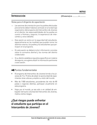 NOTAS

Introducción	                                                           (15 minutos) de   a



Notas para el dirigente de capacitación
—	 Las sesiones de orientación para los padres efectuadas
   previamente deben haberse centrado en el andamiaje
   organizativo del programa de Intercambio de Jóvenes
   en el distrito; las responsabilidades de los padres en
   cuanto a finanzas y seguros; la experiencia de inter-
   cambio y otros detalles.

—	 Esta sesión se centra en la seguridad del estudiante,
   especialmente en las medidas que puedan tomar los
   distritos rotarios, los padres y los estudiantes que par-
   ticipan en el programa.

—	 En esta sesión se deberá incluir información concreta
   sobre la normativa distrital y las normas del distrito
   colaborador.

—	 Si su distrito establece requisitos específicos en materia
   de seguros, se sugiere añadir la información pertinente
   a esta sesión.



     	Puntos fundamentales
•	   El programa de Intercambio de Jóvenes brinda a los jó-
     venes de 15 a 19 años de edad, la oportunidad de expe-
     rimentar otras culturas y ampliar su visión del mundo.
•	   Más de 7.000 estudiantes, procedentes de más de 80
     países o regiones distintas, participan anualmente en
     este programa.

•	   Viajar por el mundo, ya sea solo o en calidad de em-
     bajador de buena voluntad de Intercambio de Jóvenes,
     implica ciertos riesgos.


¿Qué riesgos puede enfrentar
el estudiante que participa en el
Intercambio de Jóvenes?


                          Guía de dirigentes para la prevención de acoso y abuso
                                                     50
 