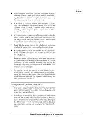 NOTAS
•	   Los consejeros anfitriones cumplen funciones de enla-
     ce entre los estudiantes y los clubes rotarios anfitriones.
     Ayudan a los estudiantes a adaptarse al nuevo entorno y
     les brindan apoyo durante el intercambio.

•	   Los clubes y distritos rotarios proporcionan orienta-
     ción y apoyo a todos los estudiantes de Intercambio de
     Jóvenes, antes, durante y después de su intercambio,
     contribuyendo a asegurar que su experiencia de inter-
     cambio sea positiva.

•	   A los estudiantes y los padres se les suministran datos de
     varios rotarios en el ámbito del club o del distrito, a fin
     de asegurar que siempre cuenten con una persona a la
     cual puedan recurrir en caso de urgencia.

•	   Cada distrito proporciona a los estudiantes entrantes
     una lista de los servicios de apoyo locales pertinentes.

•	   El sistema de apoyo a los estudiantes incluye un conjun-
     to de normas del programa que regulan la conducta de
     los estudiantes.

•	   Estas normas del programa están destinadas a proteger
     a los estudiantes ayudándolos a adaptarse a su familia
     anfitriona y al país anfitrión; recomendarles pautas de
     conducta adecuadas y protegerlos de actividades que
     implican posibles riesgos.

•	   Aunque las normas del programa varían según los dis-
     tritos, siempre indican que los estudiantes deben abste-
     nerse del consumo de drogas o bebidas alcohólicas, la
     conducción de vehículos, los viajes no autorizados y las
     citas y relaciones amorosas.


Notas para el dirigente de capacitación
—	 Averigüe si los participants desean formular preguntas
   sobre las normas distritales o las normas del programa
   respecto a los estudiantes.

—	 Distribuya un ejemplar de las normas del programa
   para los estudiantes de intercambio, además de cual-
   quier otra información específica del distrito. Explique
   las diferencias entre la normativa del distrito del país
   de origen y las normas del programa del distrito anfi-
   trión.



                            Guía de dirigentes para la prevención de acoso y abuso
                                                       54
 