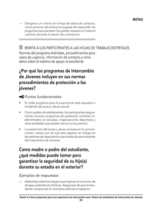 NOTAS
—	 Designe a un rotario en la hoja de datos de contacto,
   como persona de enlace encargada de responder las
   preguntas que planteen los padres respecto al material
   cubierto durante la sesión de orientación.



  	 Remita a los participantes a las hojas de trabajo distritales
Normas del programa distritales, procedimientos para
casos de urgencia, información de contacto y otros
datos sobre el sistema de apoyo al estudiante

¿Por qué los programas de Intercambio
de Jóvenes incluyen en sus normas
procedimientos de protección a los
jóvenes?
     	Puntos fundamentales
•	   En todo programa para la juventud se está expuesto a
     incidentes de acoso y abuso sexual.

•	   Como padres de adolescentes, los participantes segura-
     mente conocen programas de protección similares im-
     plementados en escuelas, organizaciones deportivas y
     otras entidades que prestan servicio a la juventud.

•	   La prevención del acoso y abuso se basa en la concien-
     ciación, motivo por el cual este aspecto se incluye en
     las sesiones de capacitación para todos los participantes
     del Intercambio de Jóvenes.


Como madre o padre del estudiante,
¿qué medidas puede tomar para
garantizar la seguridad de su hijo(a)
durante su estadía en el exterior?
Ejemplos de respuestas
—	 Advertirles sobre los riesgos que implican el consumo de
   drogas y bebidas alcohólicas. Asegúrese de que el estu-
   diante comprenda la normativa distrital al respecto.

Sesión 4: Cómo prepararse para una experiencia de intercambio sana: Padres de estudiantes de Intercambio de Jóvenes
                                                         55
 