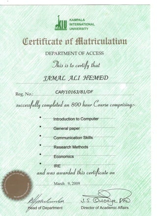iiu
KAMPALA
INTERNATIONAL
UNIVERSITY
DEPARTMENT OF ACCESS
m is is to certify tliat
JAMAL ALI MEMBD
Keg. NO.: ^mmm/cm
Successfully completed an 800 Lour (bourse comorisimipnsvn^
Introduction to Computer
General paper
Communication Skills
Research Methods
Economics
IRE
and was awar
March 9,2009
dedtltis certificatee on
ad of Department Director of Academic Affairs
 