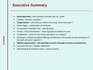 Lontessa
 Retail objectives : sales revenue, turnover per m2, profit
 Location, Location, Location !
 Target market – who they are, where they shop, what they want ?
 Retail image – combination of attributes
 Composition of product mix – style & design
 Pricing – cost of production – value equation of product vs price
 Competition – what are the trends and who is our market?
 Dichotomy of distinct product offering, positioning in the market and the attraction of
the right consumer segment ?
 Definite opportunities - but also Risks in terms of length of return on investment
 Customer Service – shopper experience
 Advertising & Promotional tools – communication
Executive Summary
 