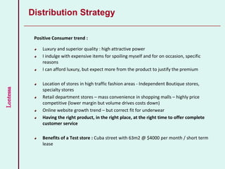 Lontessa
Distribution Strategy
Positive Consumer trend :
Luxury and superior quality : high attractive power
I indulge with expensive items for spoiling myself and for on occasion, specific
reasons
I can afford luxury, but expect more from the product to justify the premium
Location of stores in high traffic fashion areas - Independent Boutique stores,
specialty stores
Retail department stores – mass convenience in shopping malls – highly price
competitive (lower margin but volume drives costs down)
Online website growth trend – but correct fit for underwear
Having the right product, in the right place, at the right time to offer complete
customer service
Benefits of a Test store : Cuba street with 63m2 @ $4000 per month / short term
lease
 