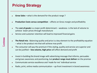 Lontessa
Pricing Strategy
Grow Sales – what is the demand for the product range ?
Production Costs versus competition - affects on Gross margin and profitability
The cost of goods is a major profit determinant – weakness is the lack of volume to
achieve lower prices through manufacture
Service and customer retention will lead to improved financial gains
The Retail mix : Balancing quality and price is a key element to the profitability equation
– what is the product mix that will achieve max profit
The consumer will pay the premium if the styling, quality and service are superior and
can be justified – low volume, high price will affect demand and profit
Invest in building the brand image with advertising message that informs, persuades
and grows awareness and positioning, but product range must deliver on the promise
Communicate service excellence and ‘made for me’ individual service
Radio, print, online media communication – up-front investment in brand awareness
 