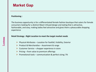 Lontessa
Positioning :
The business opportunity is for a differentiated female fashion boutique that caters for female
consumers looking for a distinct Maori infused design and styling that is attractive,
fashionable, and sexy; making ladies feel attractive and gives them a pleasurable shopping
experience
Retail Strategy : Right Location to meet the target market needs
 Physical Attributes – Location for footfall, Visibility, Exterior
 Product & Merchandise – Assortment & range
 Customer Service – shopper experience in store
 Pricing – from value to premium offerings
 Promotional tools – communication & perfect sizing / fit
Market Gap
 