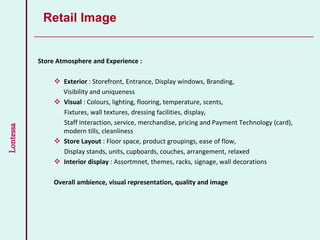 Lontessa
Store Atmosphere and Experience :
 Exterior : Storefront, Entrance, Display windows, Branding,
Visibility and uniqueness
 Visual : Colours, lighting, flooring, temperature, scents,
Fixtures, wall textures, dressing facilities, display,
Staff interaction, service, merchandise, pricing and Payment Technology (card),
modern tills, cleanliness
 Store Layout : Floor space, product groupings, ease of flow,
Display stands, units, cupboards, couches, arrangement, relaxed
 Interior display : Assortmnet, themes, racks, signage, wall decorations
Overall ambience, visual representation, quality and image
Retail Image
 