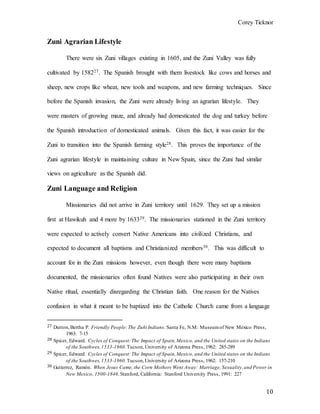 Corey Ticknor
10
Zuni Agrarian Lifestyle
There were six Zuni villages existing in 1605, and the Zuni Valley was fully
cultivated by 158227. The Spanish brought with them livestock like cows and horses and
sheep, new crops like wheat, new tools and weapons, and new farming techniques. Since
before the Spanish invasion, the Zuni were already living an agrarian lifestyle. They
were masters of growing maze, and already had domesticated the dog and turkey before
the Spanish introduction of domesticated animals. Given this fact, it was easier for the
Zuni to transition into the Spanish farming style28. This proves the importance of the
Zuni agrarian lifestyle in maintaining culture in New Spain, since the Zuni had similar
views on agriculture as the Spanish did.
Zuni Language and Religion
Missionaries did not arrive in Zuni territory until 1629. They set up a mission
first at Hawikuh and 4 more by 163329. The missionaries stationed in the Zuni territory
were expected to actively convert Native Americans into civilized Christians, and
expected to document all baptisms and Christianized members30. This was difficult to
account for in the Zuni missions however, even though there were many baptisms
documented, the missionaries often found Natives were also participating in their own
Native ritual, essentially disregarding the Christian faith. One reason for the Natives
confusion in what it meant to be baptized into the Catholic Church came from a language
27 Dutton,Bertha P. Friendly People:The Zuñi Indians. Santa Fe, N.M: Museumof New Mexico Press,
1963: 7-15
28 Spicer, Edward. Cycles of Conquest:The Impact of Spain,Mexico, and the United states on the Indians
of the Southwes,1533-1960.Tucson,University of Arizona Press, 1962: 285-289
29 Spicer, Edward. Cycles of Conquest:The Impact of Spain,Mexico, and the United states on the Indians
of the Southwes,1533-1960.Tucson,University of Arizona Press, 1962: 157-210
30 Gutierrez, Ramón. When Jesus Came, the Corn Mothers Went Away: Marriage, Sexuality,and Power in
New Mexico, 1500-1846.Stanford, California: Stanford University Press, 1991: 227
 