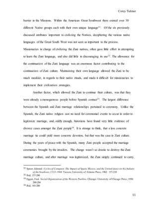 Corey Ticknor
11
barrier in the Missions. Within the American Great Southwest there existed over 30
different Native groups each with their own unique language31. Of the six previously
discussed attributes important to civilizing the Natives, deciphering the various native
languages of the Great South West was not seen as important to the process.
Missionaries in charge of civilizing the Zuni natives, often gave little effort in attempting
to learn the Zuni language, and also did little in discouraging its use32. The allowance for
the continuation of the Zuni language was an enormous factor contributing to the
continuation of Zuni culture. Maintaining their own language allowed the Zuni to be
much sneakier, in regards to their native rituals, and made it difficult for missionaries to
implement their civilization strategies.
Another factor, which allowed the Zuni to continue their culture, was that they
were already a monogamous people before Spanish contact33. The largest difference
between the Spanish and Zuni marriage relationships pertained to ceremony. Unlike the
Spanish, the Zuni native religion saw no need for ceremonial events to occur in order to
legitimize marriage, and, oddly enough, historians have found very little evidence of
divorce cases amongst the Zuni people34. It is strange to think, that a less concrete
marriage tie could yield more concrete devotion, but that was the case in Zuni culture.
During the years of peace with the Spanish, many Zuni people accepted the marriage
ceremonies brought by the invaders. The change wasn’t so drastic to destroy the Zuni
marriage culture, and after marriage was legitimized, the Zuni simply continued to carry
31 Spicer, Edward. Cycles of Conquest:The Impact of Spain,Mexico, and the United states on the Indians
of the Southwes,1533-1960.Tucson,University of Arizona Press, 1962: 157-210
32 Ibid, 157-200
33 Eggan, Fred. Social Organization of the Western Pueblos. Chicago: University of Chicago Press, 1950:
200-204
34 Ibid, 185-200
 