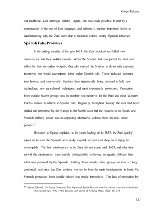 Corey Ticknor
12
out traditional Zuni marriage culture. Again, this was made possible in part by a
perpetuation of the use of Zuni language, and ultimately another important factor in
understanding why the Zuni were able to maintain culture during Spanish influence.
Spanish False Promises
In the ending months of the year 1633, the Zuni attacked and killed two
missionaries and their soldier escorts. When the Spanish first conquered the Zuni and
asked for their surrender to Spain, they also enticed the Natives to do so with explained
incentives that would accompany living under Spanish rule. These included, entrance
into heaven, and transversely, freedom from imminently being doomed to hell, new
technology, new agricultural techniques, and most importantly protection. Protection
from outside Native groups was the number one incentive for the Zuni and other Western
Pueblo Indians to adhere to Spanish rule. Regularly throughout history the Zuni had been
raided and terrorized by the Navajo to the North West and the Apache to the South, and
Spanish military power was an appealing alternative defense from the rival native
groups35.
However, as Spicer explains, in the years leading up to 1633, the Zuni quickly
wised up to what the Spanish were really capable of, and what they were trying to
accomplish. The first missionaries to the Zuni did not come until 1629, and after their
arrival the missionaries were quickly distinguished as having an agenda different than
what was promised by the Spanish. Raiding from outside native groups on Zuni territory
continued, and since the Zuni territory was so far from the main headquarters in Santé Fe,
Spanish protection from outside raiders was nearly impossible. The lack of protection by
35 Spicer, Edward. Cycles of Conquest:The Impact of Spain,Mexico, and the United states on the Indians
of the Southwes,1533-1960.Tucson,University of Arizona Press, 1962: 157-210
 