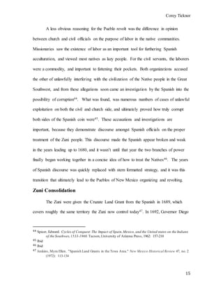Corey Ticknor
15
A less obvious reasoning for the Pueblo revolt was the difference in opinion
between church and civil officials on the purpose of labor in the native communities.
Missionaries saw the existence of labor as an important tool for furthering Spanish
acculturation, and viewed most natives as lazy people. For the civil servants, the laborers
were a commodity, and important to fattening their pockets. Both organizations accused
the other of unlawfully interfering with the civilization of the Native people in the Great
Southwest, and from these allegations soon came an investigation by the Spanish into the
possibility of corruption44. What was found, was numerous numbers of cases of unlawful
exploitation on both the civil and church side, and ultimately proved how truly corrupt
both sides of the Spanish coin were45. These accusations and investigations are
important, because they demonstrate discourse amongst Spanish officials on the proper
treatment of the Zuni people. This discourse made the Spanish appear broken and weak
in the years leading up to 1680, and it wasn’t until that year the two branches of power
finally began working together in a concise idea of how to treat the Natives46. The years
of Spanish discourse was quickly replaced with stern formatted strategy, and it was this
transition that ultimately lead to the Pueblos of New Mexico organizing and revolting.
Zuni Consolidation
The Zuni were given the Cruzate Land Grant from the Spanish in 1689, which
covers roughly the same territory the Zuni now control today47. In 1692, Governor Diego
44 Spicer, Edward. Cycles of Conquest:The Impact of Spain,Mexico, and the United states on the Indians
of the Southwes,1533-1960.Tucson,University of Arizona Press, 1962: 157-210
45 Ibid
46 Ibid
47 Jenkins, Myra Ellen. "Spanish Land Grants in the Tewa Area." New Mexico Historical Review 47, no. 2
(1972): 113-134
 