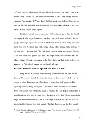 Corey Ticknor
16
de Vargas marched a large army into New Mexico to reconquer the territory lost in the
Pueblo Revolt. Before 1692, the Spanish were unable to rally a large enough force to
reconquer New Mexico. De Vargas found the Zuni people atop the Corn Mesa, and on
that year the Zuni peacefully agreed to Spanish terms to continue missionary work, and
allow 100 Zuni children to be baptized.
The Zuni remained atop the mesa until 1699, and continued to fight the Spanish
re-conquest in other ways. For instance, the Zuni contributed troops to Eastern Pueblo
groups in their fight against the Spanish in 1693-9448. When the Zuni finally did come
down from Corn Mountain, they built a single village, with a church, on the east side of
the Zuni River, known as Zuni. The Zuni people remained at the same relative location
of this new village until present day. The Zuni people’s ability to consolidate into one
village in times of conflict was unique to the Zuni culture, and their ability to do so was
important to Zuni cultural survival during Spanish influence.
Peaceful Relations betweenSpanishand Zuni in 1700s
During the 1700s, relations were extremely relaxed between the Zuni and the
Spanish. Missionaries irregularly visited the mission at Zuni; usually only 2 were ever
present at a time. Documents also show instances of the Zuni and Spanish working
together peacefully during these years. One instance of this cooperation occurred in
1706. The Spanish were relentlessly trying to penetrate the Hopi Empire and continue to
spread Christian faith in the territory there. The largest of the Hopi villages aggressively
fought the spread of missionaries, and in 1706 sought to recruit the Zuni in a revolt to
again dispel the Spanish from New Mexico. The Zuni disagreed, and the Hopi instead
48 Hart, E. Richard, and Foreword by T.J. Ferguson. Pedro Pino: Governor of Zuni Pueblo,1830-1878.
Logan : Utah State University Press, 2003. 1-6
 