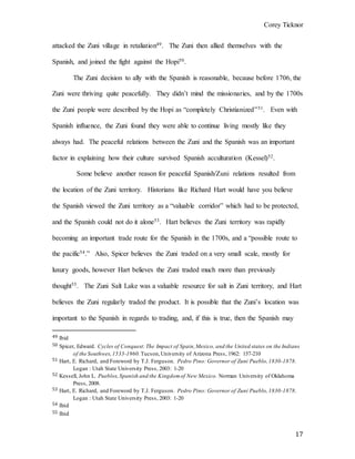 Corey Ticknor
17
attacked the Zuni village in retaliation49. The Zuni then allied themselves with the
Spanish, and joined the fight against the Hopi50.
The Zuni decision to ally with the Spanish is reasonable, because before 1706, the
Zuni were thriving quite peacefully. They didn’t mind the missionaries, and by the 1700s
the Zuni people were described by the Hopi as “completely Christianized”51. Even with
Spanish influence, the Zuni found they were able to continue living mostly like they
always had. The peaceful relations between the Zuni and the Spanish was an important
factor in explaining how their culture survived Spanish acculturation (Kessel)52.
Some believe another reason for peaceful Spanish/Zuni relations resulted from
the location of the Zuni territory. Historians like Richard Hart would have you believe
the Spanish viewed the Zuni territory as a “valuable corridor” which had to be protected,
and the Spanish could not do it alone53. Hart believes the Zuni territory was rapidly
becoming an important trade route for the Spanish in the 1700s, and a “possible route to
the pacific54.” Also, Spicer believes the Zuni traded on a very small scale, mostly for
luxury goods, however Hart believes the Zuni traded much more than previously
thought55. The Zuni Salt Lake was a valuable resource for salt in Zuni territory, and Hart
believes the Zuni regularly traded the product. It is possible that the Zuni’s location was
important to the Spanish in regards to trading, and, if this is true, then the Spanish may
49 Ibid
50 Spicer, Edward. Cycles of Conquest:The Impact of Spain,Mexico, and the United states on the Indians
of the Southwes,1533-1960.Tucson,University of Arizona Press, 1962: 157-210
51 Hart, E. Richard, and Foreword by T.J. Ferguson. Pedro Pino: Governor of Zuni Pueblo,1830-1878.
Logan : Utah State University Press, 2003: 1-20
52 Kessell, John L. Pueblos,Spanish and the Kingdomof New Mexico. Norman University of Oklahoma
Press, 2008.
53 Hart, E. Richard, and Foreword by T.J. Ferguson. Pedro Pino: Governor of Zuni Pueblo,1830-1878.
Logan : Utah State University Press, 2003: 1-20
54 Ibid
55 Ibid
 