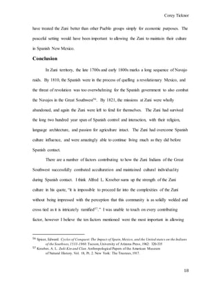 Corey Ticknor
18
have treated the Zuni better than other Pueblo groups simply for economic purposes. The
peaceful setting would have been important to allowing the Zuni to maintain their culture
in Spanish New Mexico.
Conclusion
In Zuni territory, the late 1700s and early 1800s marks a long sequence of Navajo
raids. By 1810, the Spanish were in the process of quelling a revolutionary Mexico, and
the threat of revolution was too overwhelming for the Spanish government to also combat
the Navajos in the Great Southwest56. By 1821, the missions at Zuni were wholly
abandoned, and again the Zuni were left to fend for themselves. The Zuni had survived
the long two hundred year span of Spanish control and interaction, with their religion,
language architecture, and passion for agriculture intact. The Zuni had overcome Spanish
culture influence, and were amazingly able to continue living much as they did before
Spanish contact.
There are a number of factors contributing to how the Zuni Indians of the Great
Southwest successfully combated acculturation and maintained cultural individuality
during Spanish contact. I think Alfred L. Kroeber sums up the strength of the Zuni
culture in his quote, “it is impossible to proceed far into the complexities of the Zuni
without being impressed with the perception that this community is as solidly welded and
cross tied as it is intricately ramified57.” I was unable to touch on every contributing
factor, however I believe the ten factors mentioned were the most important in allowing
56 Spicer, Edward. Cycles of Conquest:The Impact of Spain,Mexico, and the United states on the Indians
of the Southwes,1533-1960.Tucson,University of Arizona Press, 1962: 320-335
57 Kroeber, A. L. Zuñi Kin and Clan.Anthropological Papers of the American Museum
of Natural History. Vol. 18, Pt. 2. New York: The Trustees,1917.
 