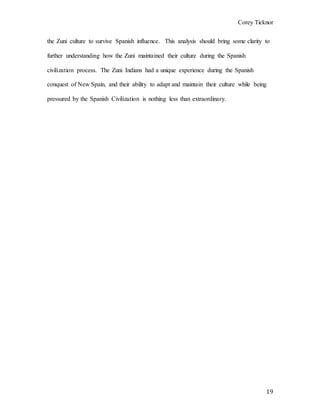 Corey Ticknor
19
the Zuni culture to survive Spanish influence. This analysis should bring some clarity to
further understanding how the Zuni maintained their culture during the Spanish
civilization process. The Zuni Indians had a unique experience during the Spanish
conquest of New Spain, and their ability to adapt and maintain their culture while being
pressured by the Spanish Civilization is nothing less than extraordinary.
 