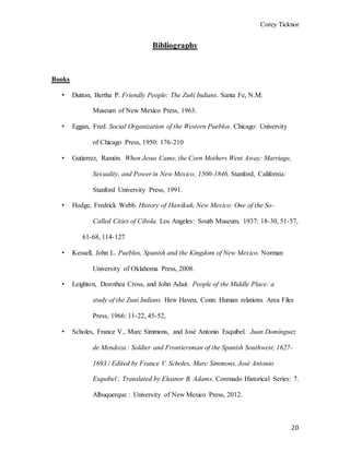 Corey Ticknor
20
Bibliography
Books
• Dutton, Bertha P. Friendly People: The Zuñi Indians. Santa Fe, N.M:
Museum of New Mexico Press, 1963.
• Eggan, Fred. Social Organization of the Western Pueblos. Chicago: University
of Chicago Press, 1950: 176-210
• Gutierrez, Ramón. When Jesus Came, the Corn Mothers Went Away: Marriage,
Sexuality, and Power in New Mexico, 1500-1846. Stanford, California:
Stanford University Press, 1991.
• Hodge, Fredrick Webb. History of Hawikuh, New Mexico: One of the So-
Called Cities of Cibola. Los Angeles: South Museum, 1937: 18-30, 51-57,
61-68, 114-127
• Kessell, John L. Pueblos, Spanish and the Kingdom of New Mexico. Norman
University of Oklahoma Press, 2008.
• Leighton, Dorothea Cross, and John Adair. People of the Middle Place: a
study of the Zuni Indians. Hew Haven, Conn: Human relations Area Files
Press, 1966: 11-22, 45-52,
• Scholes, France V., Marc Simmons, and José Antonio Esquibel. Juan Domínguez
de Mendoza : Soldier and Frontiersman of the Spanish Southwest, 1627-
1693 / Edited by France V. Scholes, Marc Simmons, José Antonio
Esquibel ; Translated by Eleanor B. Adams. Coronado Historical Series: 7.
Albuquerque : University of New Mexico Press, 2012.
 