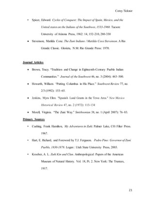 Corey Ticknor
21
• Spicer, Edward. Cycles of Conquest: The Impact of Spain, Mexico, and the
United states on the Indians of the Southwes, 1533-1960. Tucson:
University of Arizona Press, 1962: 14, 152-210, 280-330
 Stevenson, Matilda Coxe. The Zuni Indians / Matilda Coxe Stevenson. A Rio
Grande Classic. Glorieta, N.M. Rio Grande Press: 1970.
Journal Articles
 Brown, Tracy. “Tradition and Change in Eighteenth-Century Pueblo Indian
Communities.” Journal of the Southwest 46, no. 3 (2004): 463–500.
 Howarth, William. “Putting Columbus in His Place.” Southwest Review 77, no.
2/3 (1992): 153–65.
 Jenkins, Myra Ellen. "Spanish Land Grants in the Tewa Area." New Mexico
Historical Review 47, no. 2 (1972): 113-134
 Morell, Virginia. “The Zuni Way.” Smithsonian 38, no. 1 (April 2007): 76–83.
Primary Sources
• Cushing, Frank Hamilton, My Adventures in Zuñi. Palmer Lake, CO: Filter Press.
1967.
• Hart, E. Richard, and Foreword by T.J. Ferguson. Pedro Pino: Governor of Zuni
Pueblo, 1830-1878. Logan : Utah State University Press, 2003.
• Kroeber, A. L. Zuñi Kin and Clan. Anthropological Papers of the American
Museum of Natural History. Vol. 18, Pt. 2. New York: The Trustees,
1917.
 