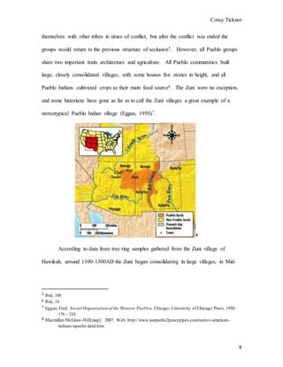 Corey Ticknor
4
themselves with other tribes in times of conflict, but after the conflict was ended the
groups would return to the previous structure of seclusion5. However, all Pueblo groups
share two important traits architecture and agriculture. All Pueblo communities built
large, closely consolidated villages, with some houses five stories in height, and all
Pueblo Indians cultivated crops as their main food source6. The Zuni were no exception,
and some historians have gone as far as to call the Zuni villages a great example of a
stereotypical Pueblo Indian village (Eggan, 1950)7.
8
According to data from tree ring samples gathered from the Zuni village of
Hawikuh, around 1100-1300AD the Zuni began consolidating in large villages, in Mid-
5 Ibid, 188
6 Ibid, 14
7 Eggan, Fred. Social Organization of the Western Pueblos. Chicago: University of Chicago Press, 1950:
176 - 210
8 Macmillan/McGraw-Hill[map]. 2007. Web. http://www.warpaths2peacepipes.com/native-american-
indians/apache-land.htm
 