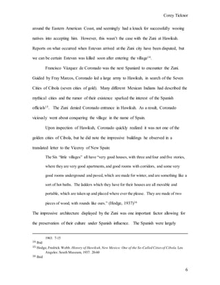 Corey Ticknor
6
around the Eastern American Coast, and seemingly had a knack for successfully wooing
natives into accepting him. However, this wasn’t the case with the Zuni at Hawikuh.
Reports on what occurred when Estevan arrived at the Zuni city have been disputed, but
we can be certain Estevan was killed soon after entering the village14.
Francisco Vázquez de Coronado was the next Spaniard to encounter the Zuni.
Guided by Fray Marcos, Coronado led a large army to Hawikuh, in search of the Seven
Cities of Cibola (seven cities of gold). Many different Mexican Indians had described the
mythical cities and the rumor of their existence sparked the interest of the Spanish
officials15. The Zuni denied Coronado entrance in Hawikuh. As a result, Coronado
viciously went about conquering the village in the name of Spain.
Upon inspection of Hawikuh, Coronado quickly realized it was not one of the
golden cities of Cibola, but he did note the impressive buildings he observed in a
translated letter to the Viceroy of New Spain:
The Six “little villages” all have “very good houses, with three and four and five stories,
where they are very good apartments,and good rooms with corridors, and some very
good rooms underground and paved, which are made for winter, and are something like a
sort of hot baths. The ladders which they have for their houses are all movable and
portable, which are taken up and placed where ever the please. They are made of two
pieces of wood, with rounds like ours.” (Hodge, 1937)16
The impressive architecture displayed by the Zuni was one important factor allowing for
the preservation of their culture under Spanish influence. The Spanish were largely
1963: 7-15
14 Ibid
15 Hodge, Fredrick Webb. History of Hawikuh,New Mexico: One of the So-Called Cities of Cibola. Los
Angeles: South Museum, 1937: 20-60
16 Ibid
 