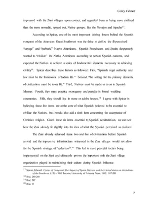 Corey Ticknor
7
impressed with the Zuni villages upon contact, and regarded them as being more civilized
than the more nomadic, spread out, Native groups; like the Navajos and Apache17.
According to Spicer, one of the most important driving forces behind the Spanish
conquest of the American Great Southwest was the drive to civilize the ill-perceived
“savage” and “barbaric” Native Americans. Spanish Franciscans and Jesuits desperately
wanted to “civilize” the Native Americans according to certain Spanish customs, and
expected the Natives to achieve a series of fundamental elements necessary to achieving
civility18. Spicer describes these factors as followed: First, “Spanish regal authority and
law must be the framework of Indian life.” Second, “the setting for the primary elements
of civilization must be town life.” Third, Natives must be made to dress in Spanish
Manner. Fourth, they must practice monogamy and partake in formal wedding
ceremonies. Fifth, they should live in stone or adobe houses.19 I agree with Spicer in
believing these five items are at the core of what Spanish believed to be essential to
civilize the Natives, but I would also add a sixth item concerning the acceptance of
Christian religion. Given these six items essential to Spanish acculturation, we can see
how the Zuni already fit slightly into the idea of what the Spanish perceived as civilized.
The Zuni already achieved items two and five of civilization before Spanish
arrival, and the impressive infrastructure witnessed in the Zuni villages would not allow
for the Spanish strategy of “reduction20.” This led to more peaceful tactics being
implemented on the Zuni and ultimately proves the important role the Zuni village
organization played in maintaining their culture during Spanish Influence.
17 Spicer, Edward. Cycles of Conquest:The Impact of Spain,Mexico, and the United states on the Indians
of the Southwes,1533-1960.Tucson,University of Arizona Press, 1962: 187-200
18 Ibid, 280-288
19 Ibid, 282
20 Ibid, 14
 