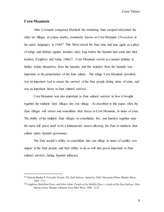 Corey Ticknor
8
Corn Mountain
After Coronado conquered Hawikuh the remaining Zuni escaped and joined the
other six villages at a mesa nearby, commonly known as Corn Mountain (Towaylane in
the native language), in 154021. This Mesa served the Zuni time and time again as a place
of refuge and defense against invaders since long before the Spanish had come into their
territory (Leighton and Adair, 1966)22. Corn Mountain served as a natural defense to
further isolate themselves from the Spanish, and this isolation from the Spanish was
important to the perpetuation of the Zuni culture. The refuge Corn Mountain provided,
was an important tool to ensure the survival of the Zuni people during times of crisis, and
was an important factor to Zuni cultural survival.
Corn Mountain was also important to Zuni cultural survival in how it brought
together the multiple Zuni villages into one village. As described in this paper, often the
Zuni villages will retreat and consolidate their forces at Corn Mountain, in times of crisis.
The ability of the multiple Zuni villages to consolidate, live, and function together atop
the mesa will prove itself to be a fundamental reason allowing the Zuni to maintain their
culture under Spanish governance.
The Zuni people’s ability to consolidate into one village in times of conflict was
unique to the Zuni people, and their ability to do so will also prove important to Zuni
cultural survival, during Spanish influence.
21 Dutton,Bertha P. Friendly People:The Zuñi Indians. Santa Fe, N.M: Museumof New Mexico Press,
1963: 7-15
22 Leighton, Dorothea Cross, and John Adair. People of the Middle Place: a study of the Zuni Indians. Hew
Haven, Conn: Human relations Area Files Press, 1966: 11-22
 