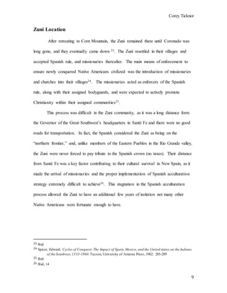 Corey Ticknor
9
Zuni Location
After retreating to Corn Mountain, the Zuni remained there until Coronado was
long gone, and they eventually came down 23. The Zuni resettled in their villages and
accepted Spanish rule, and missionaries thereafter. The main means of enforcement to
ensure newly conquered Native Americans civilized was the introduction of missionaries
and churches into their villages24. The missionaries acted as enforcers of the Spanish
rule, along with their assigned bodyguards, and were expected to actively promote
Christianity within their assigned communities25.
This process was difficult in the Zuni community, as it was a long distance form
the Governor of the Great Southwest’s headquarters in Santé Fe and there were no good
roads for transportation. In fact, the Spanish considered the Zuni as being on the
“northern frontier,” and, unlike members of the Eastern Pueblos in the Rio Grande valley,
the Zuni were never forced to pay tribute to the Spanish crown (no taxes). Their distance
from Santé Fe was a key factor contributing to their cultural survival in New Spain, as it
made the arrival of missionaries and the proper implementation of Spanish acculturation
strategy extremely difficult to achieve26. This stagnation in the Spanish acculturation
process allowed the Zuni to have an additional few years of isolation not many other
Native Americans were fortunate enough to have.
23 Ibid
24 Spicer, Edward. Cycles of Conquest:The Impact of Spain,Mexico, and the United states on the Indians
of the Southwes,1533-1960.Tucson,University of Arizona Press, 1962: 285-289
25 Ibid
26 Ibid, 14
 